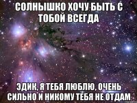 Солнышко хочу быть с тобой всегда Эдик, Я тебя люблю, очень сильно и никому тебя не отдам