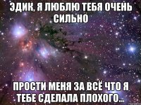 Эдик, я люблю тебя очень сильно Прости меня за всё что я тебе сделала плохого...