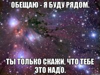 Обещаю - я буду рядом. Ты только скажи, что тебе это надо.