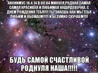 Анонимус 16.4.14 в 00:04 Микуся,родная,Самая Самая красивая и любимая наша девочка, С Днем рождения тебя!!!! Ты знаешЬ как мы тебя любим и обожаем!!!!! И безумно скучаем!!!! Будь самой счастливой роднуля наша!!!!!