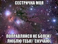 Сестричка моя поправляйся не болей)* люблю тебя)* скучаю(