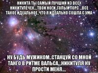 Никита ты самый лучший из всех Никитулечек....твои ноги..голый торс ...все такое идеальное..что я идеально сошла с ума ну будь мужиком..станцуй со мной танго в ритме вальса...Никитуля ну прости меня....