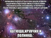 Карина!Моя подруга,я тебя очень люблю и ужасно соскучилась!Жду конца смены!Столько нужно рассказать!Очень хочу наконец-то погулять с тобой!Тупая,мы с девчонками очень сильно скучаем:( Катюша,Ирунчик и Полинка:*