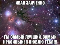 Иван заиченко Ты самый лучший, самый красивый! Я люблю тебя!!!