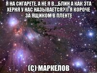 Я НА СИГАРЕТЕ, А НЕ Я В...,БЛИН А КАК ЭТА ХЕРНЯ У НАС НАЗЫВАЕТСЯ?)) Я КОРОЧЕ ЗА ЯЩИКОМ В ПЛЕНТЕ (С) МАРКЕЛОВ