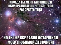 Иногда ты меня так злишь и вымораживаешь, что хочется разорвать тебя Но ты же все равно остаешься Моей Любимой Девочкой!