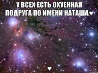 У всех есть охуенная подруга по имени Наташа♥ ♥