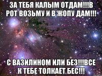 за тебя калым отдам!!!в рот возьму и в жопу дам!!! с вазилином или без!!!все к тебе толкает бес!!!