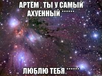 Артём , ты у самый ахуенный ****** Люблю тебя ******