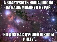 А знаете!Хоть наша школа на ваше мнение и не рай. Но,для нас лучшей школы у нету.