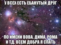 у всех есть ебанутый друг по имени вова, дима, рома и тд. всем добра я спать