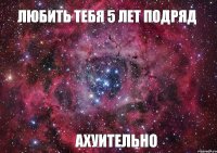 ЛЮБИТЬ ТЕБЯ 5 ЛЕТ ПОДРЯД АХУИТЕЛЬНО