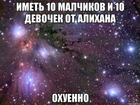 иметь 10 малчиков и 10 девочек от алихана охуенно