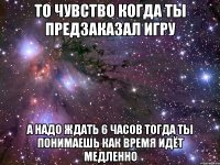 То чувство когда ты предзаказал игру А надо ждать 6 часов тогда ты понимаешь как время идёт медленно