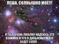 Леша, солнышко мое!!! Я тебя очень люблю! Надеюсь это взаимно и что в дальнейшем все будет супер♡