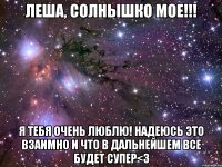 Леша, солнышко мое!!! Я тебя очень люблю! Надеюсь это взаимно и что в дальнейшем все будет супер<3