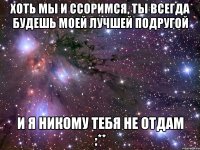 Хоть мы и ссоримся, ты всегда будешь моей лучшей подругой И я никому тебя не отдам :**