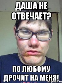 Даша не отвечает? По любому дрочит на меня!