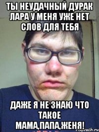 Ты неудачный дурак Лара У меня уже нет слов для тебя Даже я не знаю что такое мама,папа,женя!