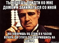 Ты хочешь придти ко мне домой и заниматься со иной Но говоришь об этом в 8 часов вечера, до этого договорившись на завтра