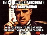 ты хочешь организовать мой выпускной но ты делаешь это без должного уважения, ты даже не скидываешь смету