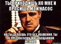 ты приходишь ко мне и просишь мой насос но ты делаешь это без уважения. ты не предлагаешь мне обещанной резины