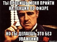 Ты просишь меня прийти на лекция по физре НО ТЫ ДЕЛАЕШЬ ЭТО БЕЗ УВАЖЕНИЯ