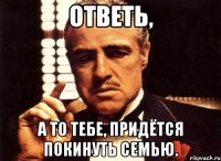 Ответь, А то тебе, придётся покинуть семью.