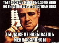 ТЫ ПРОСИШЬ МЕНЯ ОБ ОДОЛЖЕНИИ НО ТЫ ДЕЛАЕШЬ ЭТО БЕЗ УВАЖЕНИЯ ТЫ ДАЖЕ НЕ НАЗЫВАЕШЬ МЕНЯ ХОЗЯИНОМ