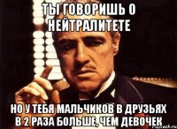 ты говоришь о нейтралитете но у тебя мальчиков в друзьях в 2 раза больше, чем девочек