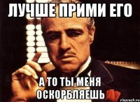 Лучше прими его А то ты меня оскорбляешь