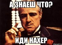 а знаеш что? иди нахер