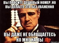 вы просите дешевый номер, но вы делаете это без уважения вы даже не обращаетесь ко мне на вы