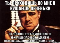 Ты приходишь ко мне и кушаешь печеньки но делаешь это без уважения, не убираешь за собой, и даже не называешь Димона крестным отцом...