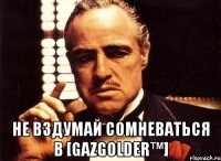  не вздумай сомневаться в [GazGolder™]