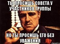 ты просишь совета у участников группы но ты просишь его без уважения