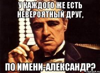 У каждого же есть невероятный друг, по имени-Александр?