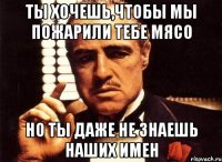 Ты хочешь,чтобы мы пожарили тебе мясо Но ты даже не знаешь наших имен