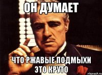 Он думает что ржавые подмыхи это круто