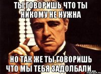 Ты говоришь что ты никому не нужна но так же ты говоришь что мы тебя задолбали...