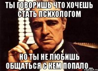 Ты говоришь что хочешь стать психологом но ты не любишь общаться с кем попало...