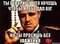 Ты говоришь что хочешь чтобы я тебе дал ауг Но ты просишь без уважения