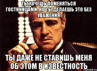 ты хочешь поменяться гостиницами, но ты делаешь это без уважения ты даже не ставишь меня об этом в известность