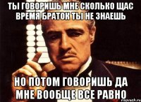 Ты говоришь мне сколько щас время браток ты не знаешь но потом говоришь да мне вообще все равно