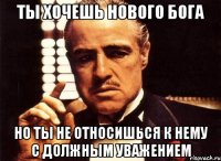 ТЫ ХОЧЕШЬ НОВОГО БОГА НО ТЫ НЕ ОТНОСИШЬСЯ К НЕМУ С ДОЛЖНЫМ УВАЖЕНИЕМ