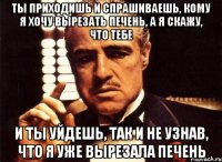 ты приходишь и спрашиваешь, кому я хочу вырезать печень, а я скажу, что тебе и ты уйдешь, так и не узнав, что я уже вырезала печень