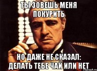 ты зовешь меня покурить но даже не сказал: делать тебе чай или нет