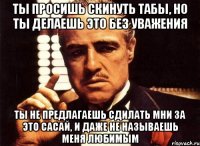 ты просишь скинуть табы, но ты делаешь это без уважения ты не предлагаешь сдилать мни за это сасай, и даже не называешь меня любимым