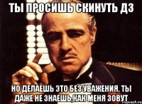 Ты просишь скинуть дз Но делаешь это без уважения, ты даже не знаешь,как меня зовут