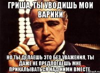 Гриша, ты уводишь мои варики но ты делаешь это без уважения, ты даже не предлогаешь мне прикалываться над ними вместе.